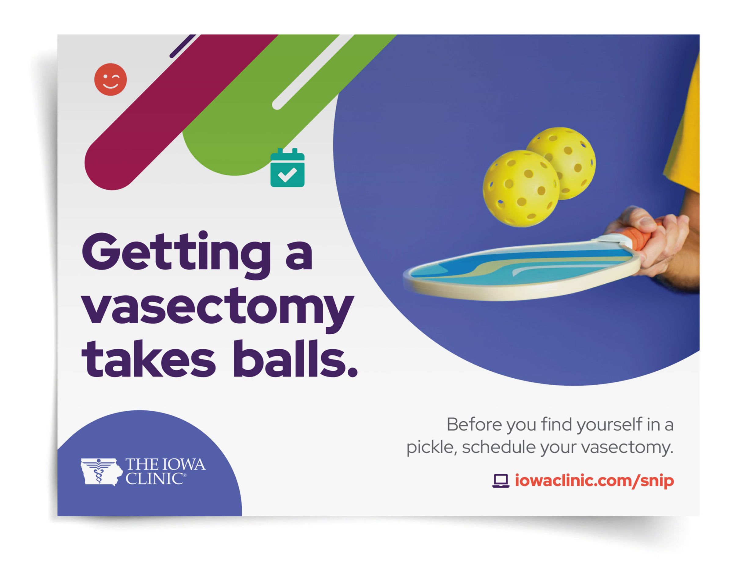 TIC-Vas-Poster The Iowa Clinic vasectomy poster that shows a pickle ball paddle with two yellow wiffle balls hovering above it. It reads, "Getting a vasectomy takes balls. Before you find yourself in a pickle, schedule your vasectomy. iowaclinic.com/snip."